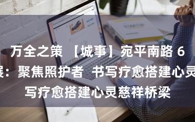 万全之策 【城事】宛平南路 600 号新展：聚焦照护者  书写疗愈搭建心灵慈祥桥梁