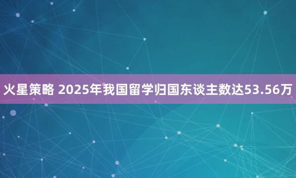 火星策略 2025年我国留学归国东谈主数达53.56万