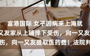 富港国际 女子因病来上海就诊，借住一又友家从上铺摔下受伤，向一又友提取医药费！法院判了