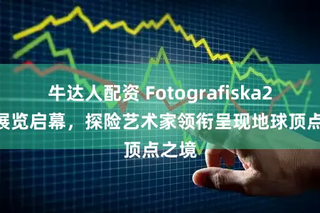 牛达人配资 Fotografiska2026展览启幕，探险艺术家领衔呈现地球顶点之境