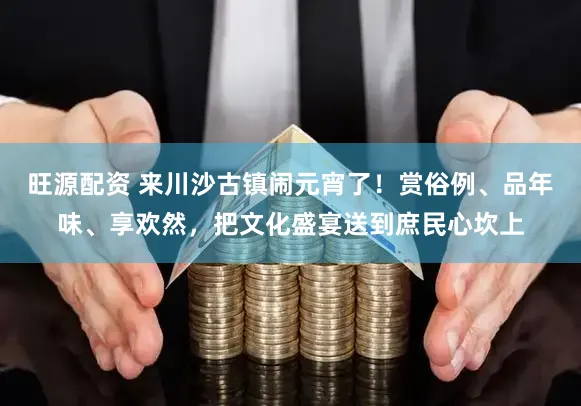 旺源配资 来川沙古镇闹元宵了！赏俗例、品年味、享欢然，把文化盛宴送到庶民心坎上