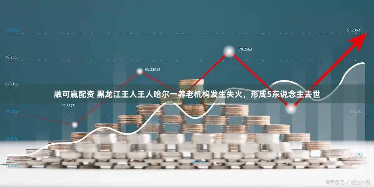 融可赢配资 黑龙江王人王人哈尔一养老机构发生失火，形成5东说念主去世
