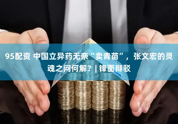 95配资 中国立异药无奈“卖青苗”，张文宏的灵魂之问何解？| 锋面辩驳