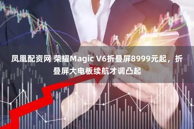 凤凰配资网 荣耀Magic V6折叠屏8999元起，折叠屏大电板续航才调凸起