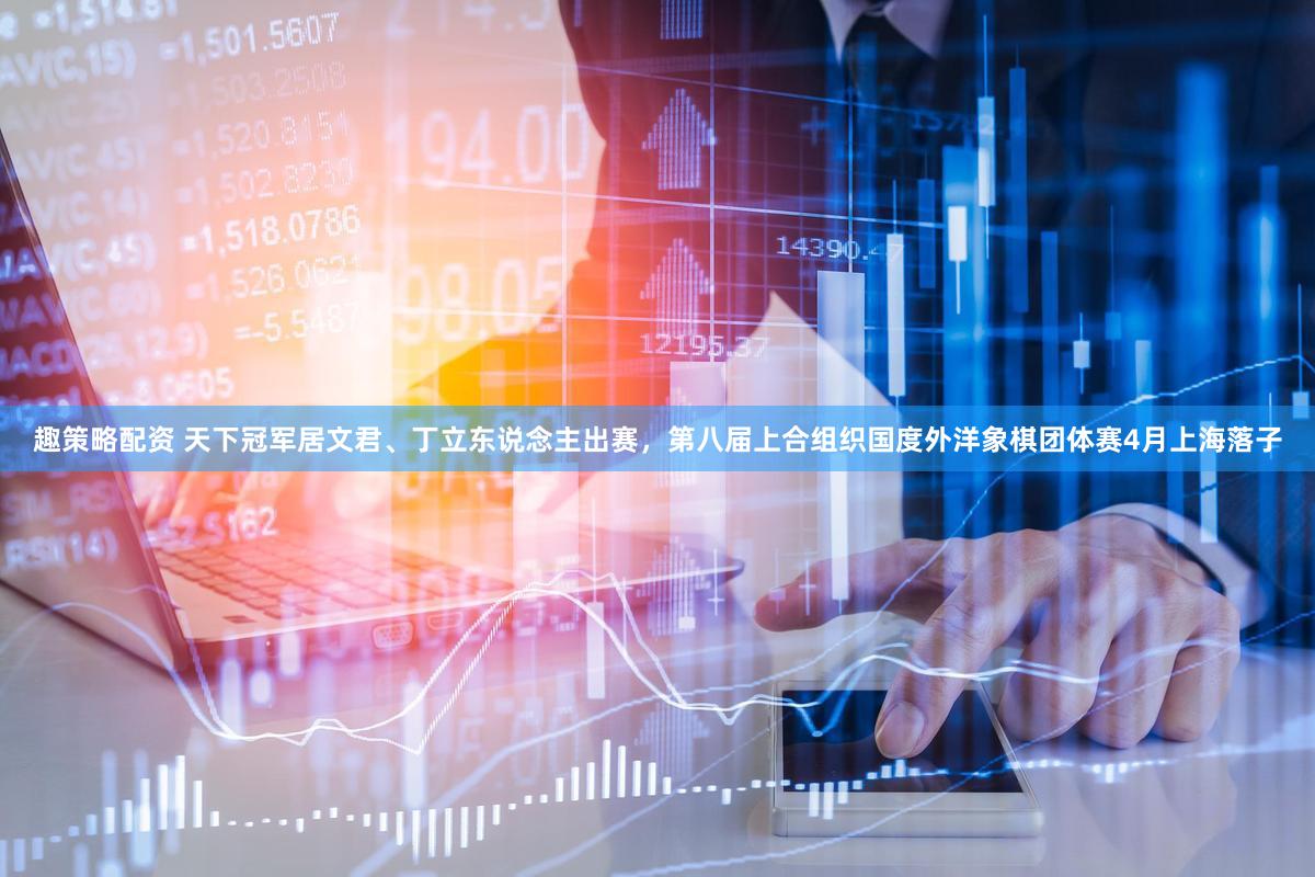 趣策略配资 天下冠军居文君、丁立东说念主出赛，第八届上合组织国度外洋象棋团体赛4月上海落子