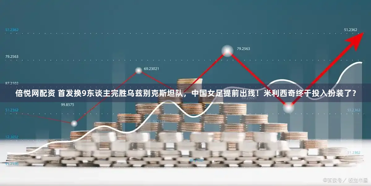 倍悦网配资 首发换9东谈主完胜乌兹别克斯坦队，中国女足提前出线！米利西奇终于投入扮装了？