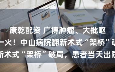 康乾配资 广博肿瘤、大批呕血，死活存一火！中山病院翻新术式“架桥”破局，患者当天出院
