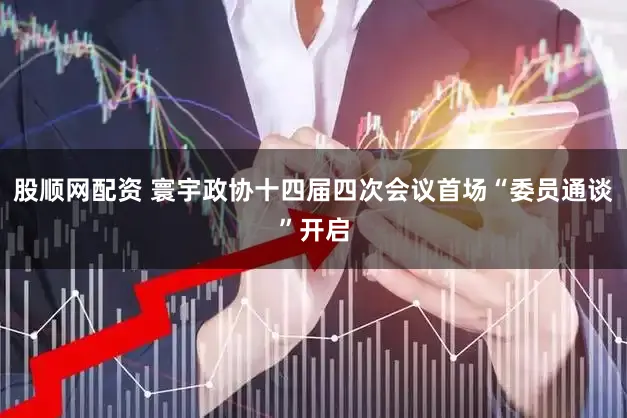 股顺网配资 寰宇政协十四届四次会议首场“委员通谈”开启