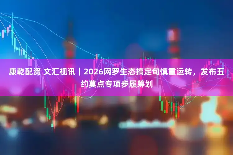 康乾配资 文汇视讯｜2026网罗生态搞定旬慎重运转，发布五约莫点专项步履筹划