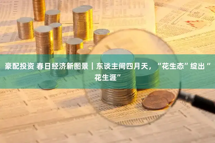 豪配投资 春日经济新图景｜东谈主间四月天，“花生态”绽出“花生涯”