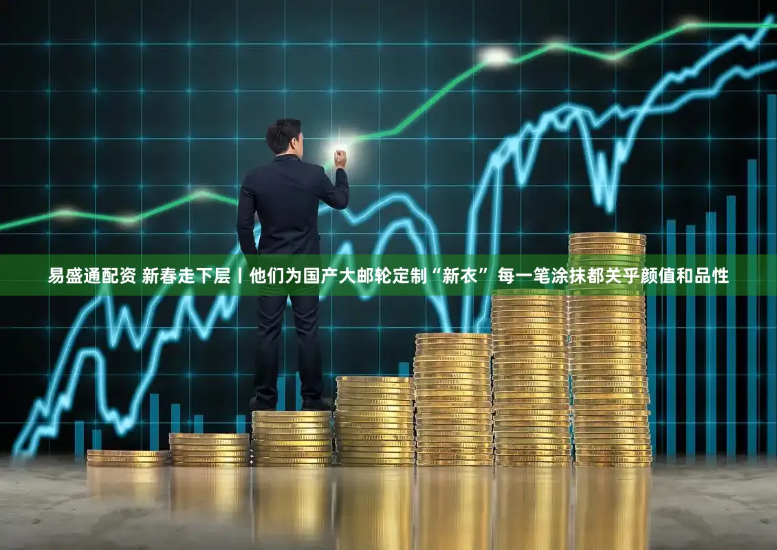 易盛通配资 新春走下层丨他们为国产大邮轮定制“新衣” 每一笔涂抹都关乎颜值和品性