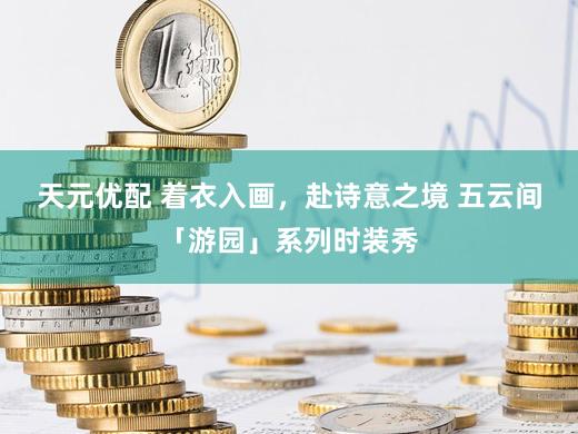 天元优配 着衣入画，赴诗意之境 五云间「游园」系列时装秀