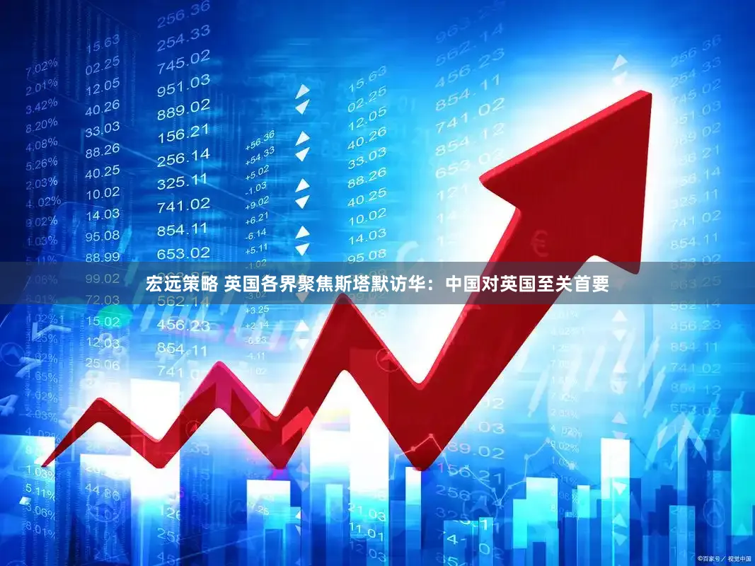 宏远策略 英国各界聚焦斯塔默访华：中国对英国至关首要
