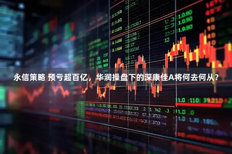 永信策略 预亏超百亿，华润操盘下的深康佳A将何去何从？