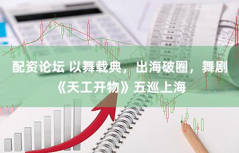 配资论坛 以舞载典，出海破圈，舞剧《天工开物》五巡上海