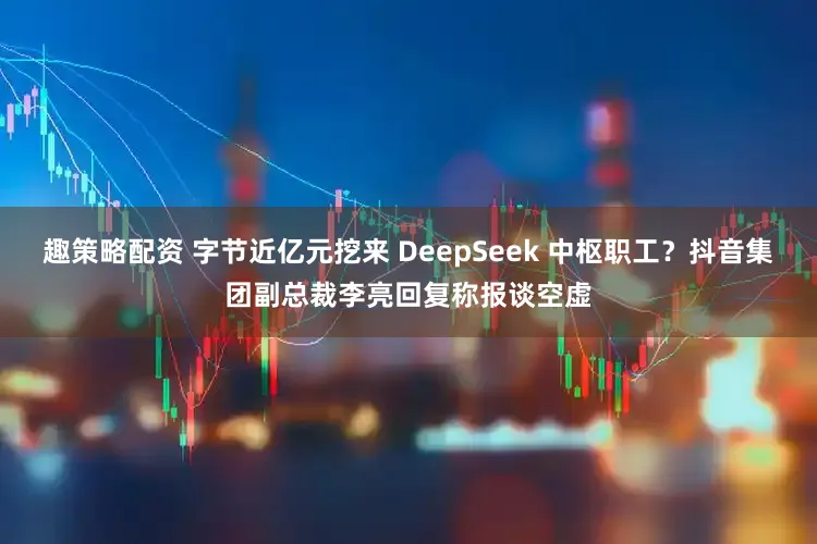 趣策略配资 字节近亿元挖来 DeepSeek 中枢职工？抖音集团副总裁李亮回复称报谈空虚
