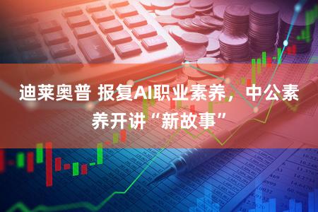 迪莱奥普 报复AI职业素养，中公素养开讲“新故事”