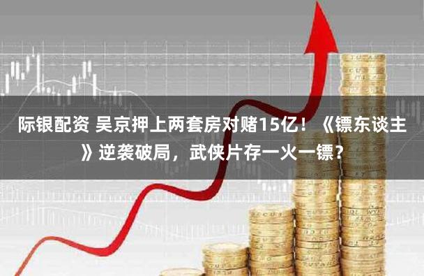 际银配资 吴京押上两套房对赌15亿！《镖东谈主》逆袭破局，武侠片存一火一镖？