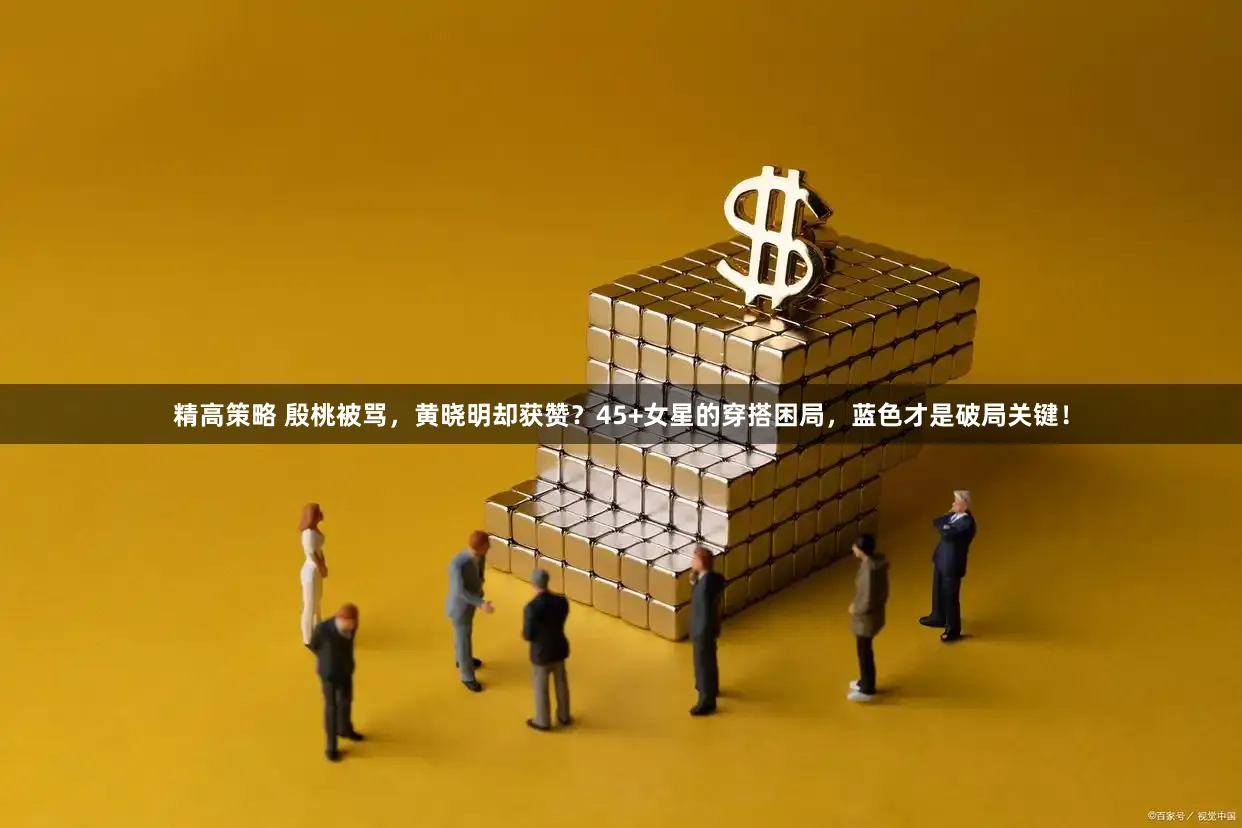 精高策略 殷桃被骂，黄晓明却获赞？45+女星的穿搭困局，蓝色才是破局关键！