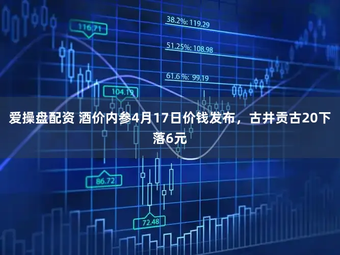 爱操盘配资 酒价内参4月17日价钱发布，古井贡古20下落6元
