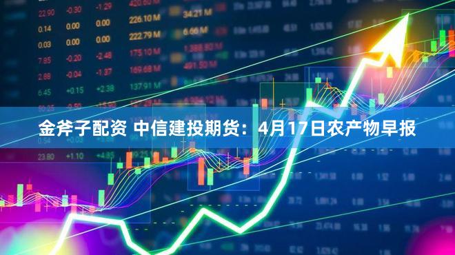 金斧子配资 中信建投期货：4月17日农产物早报