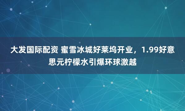 大发国际配资 蜜雪冰城好莱坞开业，1.99好意思元柠檬水引爆环球激越