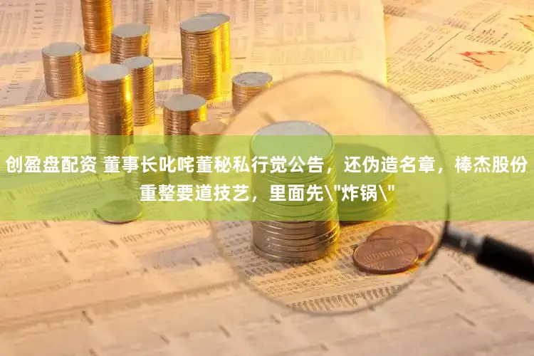 创盈盘配资 董事长叱咤董秘私行觉公告，还伪造名章，棒杰股份重整要道技艺，里面先＂炸锅＂