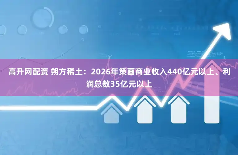 高升网配资 朔方稀土：2026年策画商业收入440亿元以上、利润总数35亿元以上
