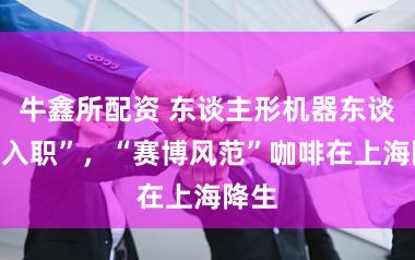牛鑫所配资 东谈主形机器东谈主“入职”，“赛博风范”咖啡在上海降生